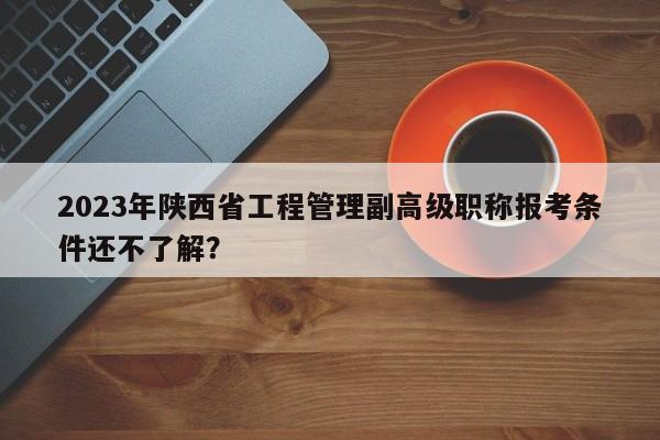 2023年陕西省工程管理副高级职称报考条件还不了解？