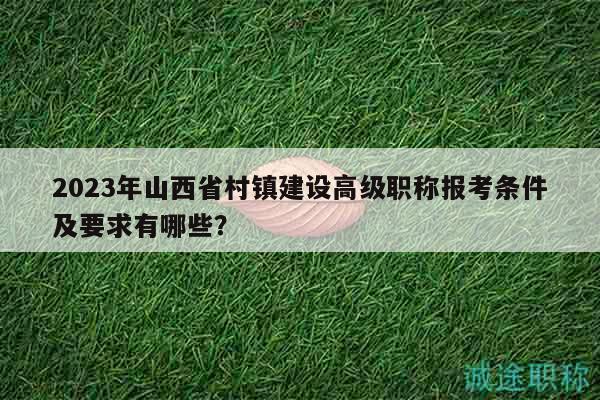 2023年山西省村镇建设高级职称报考条件及要求有哪些？