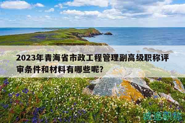 2023年青海省市政工程管理副高级职称评审条件和材料有哪些呢？