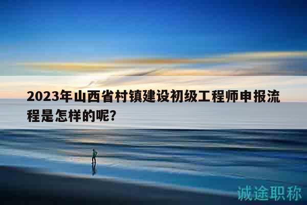2023年山西省村镇建设初级工程师申报流程是怎样的呢？
