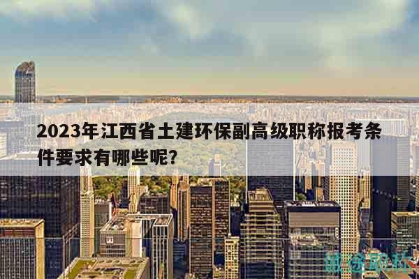 2023年江西省土建环保副高级职称报考条件要求有哪些呢？