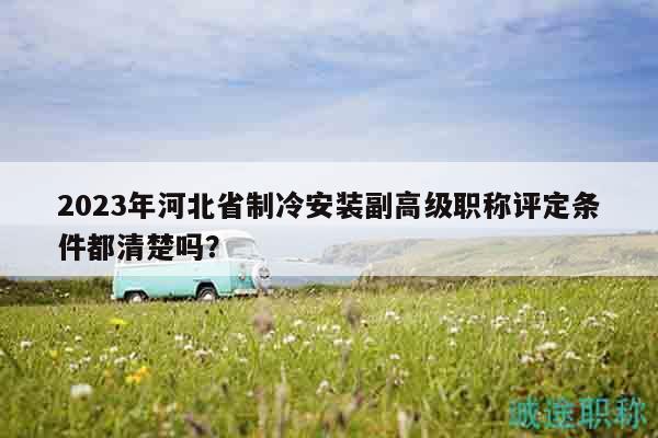 2023年河北省制冷安装副高级职称评定条件都清楚吗？