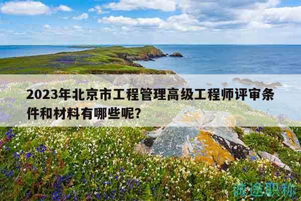 2023年北京市工程管理高级工程师评审条件和材料有哪些呢？
