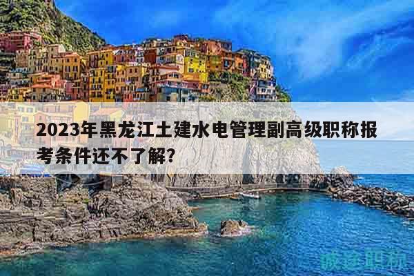 2023年黑龙江土建水电管理副高级职称报考条件还不了解？