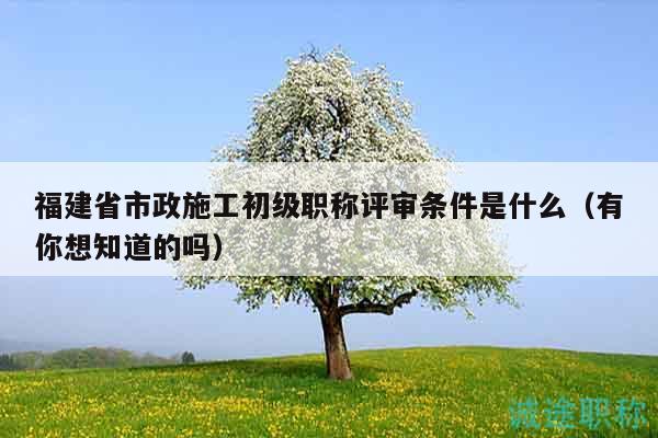 福建省市政施工初级职称评审条件是什么（有你想知道的吗）