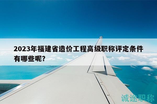 2023年福建省造价工程高级职称评定条件有哪些呢？