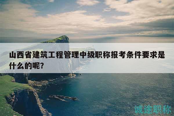 山西省建筑工程管理中级职称报考条件要求是什么的呢？