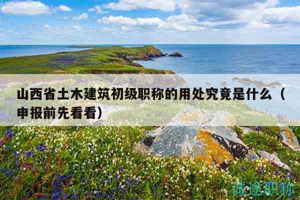 山西省土木建筑初级职称的用处究竟是什么（申报前先看看）
