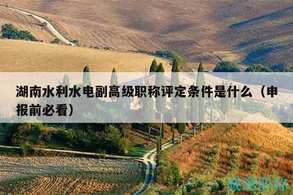 湖南水利水电副高级职称评定条件是什么（申报前必看）