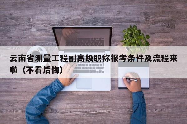 云南省测量工程副高级职称报考条件及流程来啦（不看后悔）