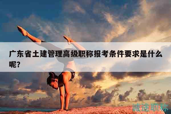 广东省土建管理高级职称报考条件要求是什么呢？
