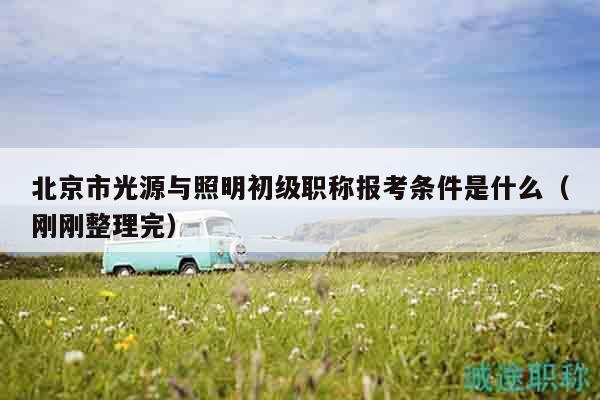 北京市光源与照明初级职称报考条件是什么（刚刚整理完）