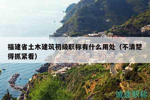 福建省土木建筑初级职称有什么用处（不清楚得抓紧看）