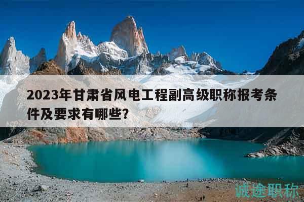 2023年甘肃省风电工程副高级职称报考条件及要求有哪些？