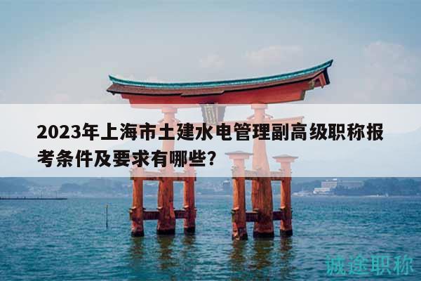 2023年上海市土建水电管理副高级职称报考条件及要求有哪些？