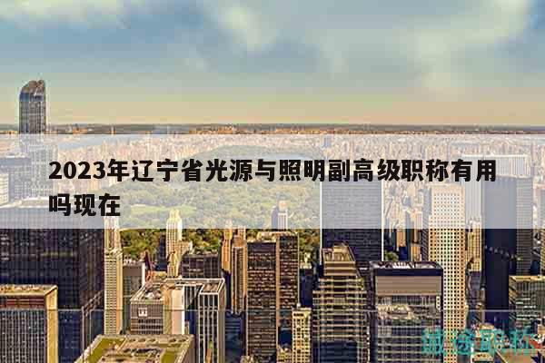 2023年辽宁省光源与照明副高级职称有用吗现在