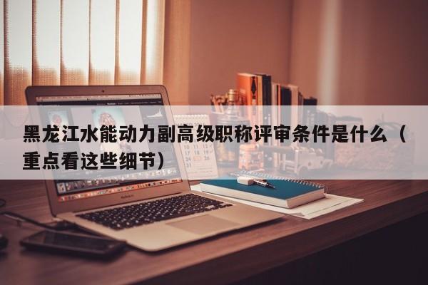 黑龙江水能动力副高级职称评审条件是什么（重点看这些细节）