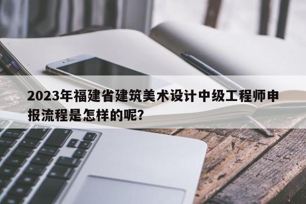 2023年福建省建筑美术设计中级工程师申报流程是怎样的呢？