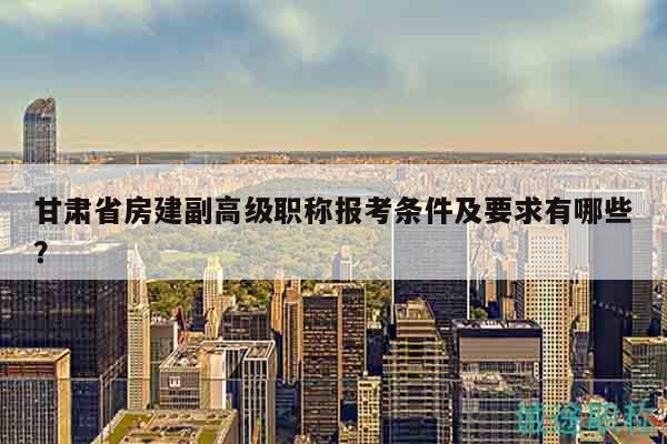 甘肃省房建副高级职称报考条件及要求有哪些？