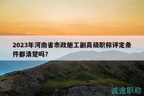 2023年河南省市政施工副高级职称评定条件都清楚吗？