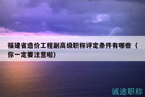 福建省造价工程副高级职称评定条件有哪些（你一定要注意啦）