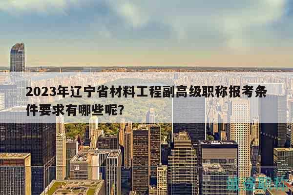 2023年辽宁省材料工程副高级职称报考条件要求有哪些呢？