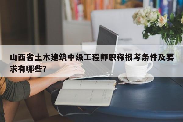 山西省土木建筑中级工程师职称报考条件及要求有哪些？