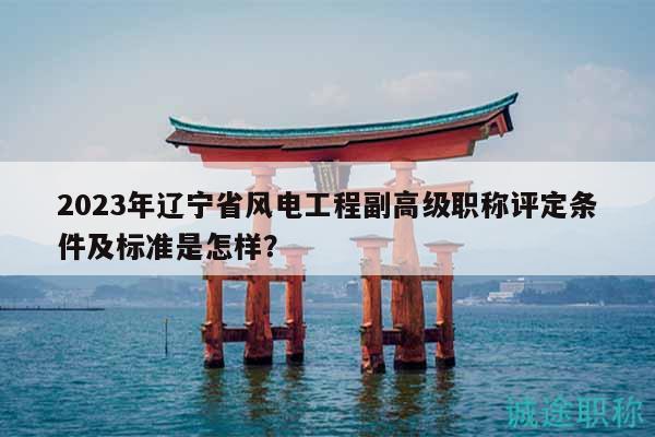 2023年辽宁省风电工程副高级职称评定条件及标准是怎样？