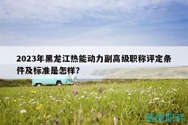 2023年黑龙江热能动力副高级职称评定条件及标准是怎样？