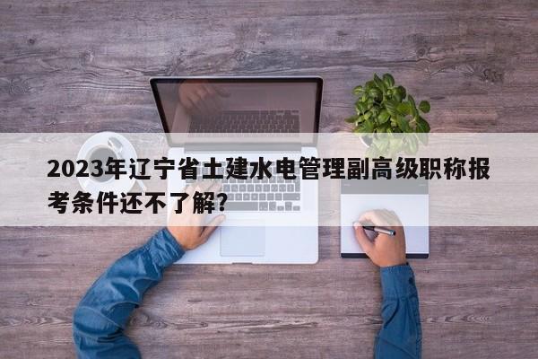 2023年辽宁省土建水电管理副高级职称报考条件还不了解？