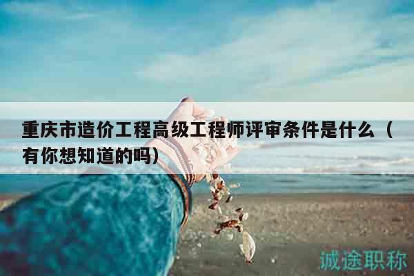 重庆市造价工程高级工程师评审条件是什么（有你想知道的吗）