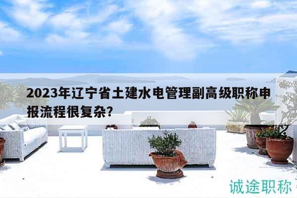 2023年辽宁省土建水电管理副高级职称申报流程很复杂？