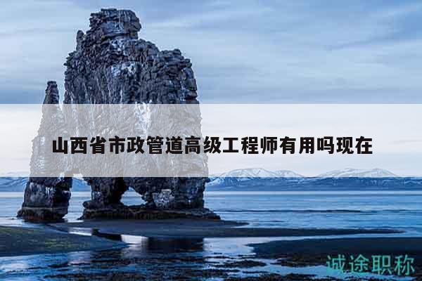 山西省市政管道高级工程师有用吗现在