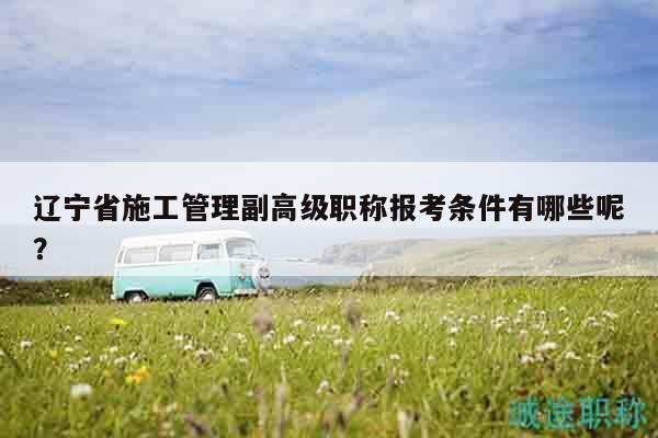 辽宁省施工管理副高级职称报考条件有哪些呢？