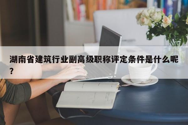 湖南省建筑行业副高级职称评定条件是什么呢？