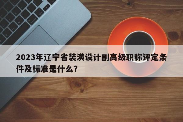2023年辽宁省装潢设计副高级职称评定条件及标准是什么？