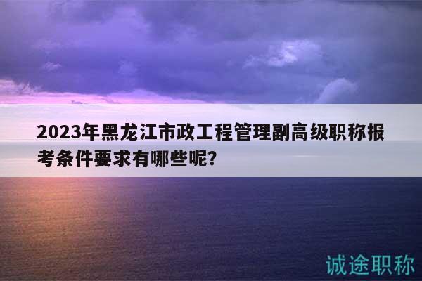 2023年黑龙江市政工程管理副高级职称报考条件要求有哪些呢？