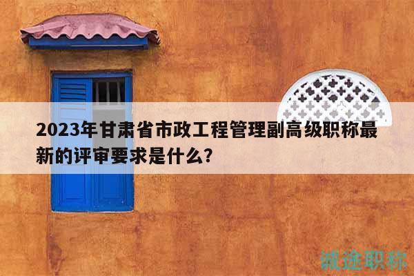 2023年甘肃省市政工程管理副高级职称最新的评审要求是什么？