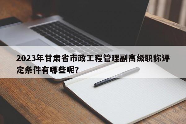 2023年甘肃省市政工程管理副高级职称评定条件有哪些呢？