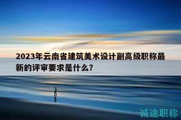 2023年云南省建筑美术设计副高级职称最新的评审要求是什么？