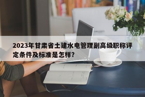 2023年甘肃省土建水电管理副高级职称评定条件及标准是怎样？