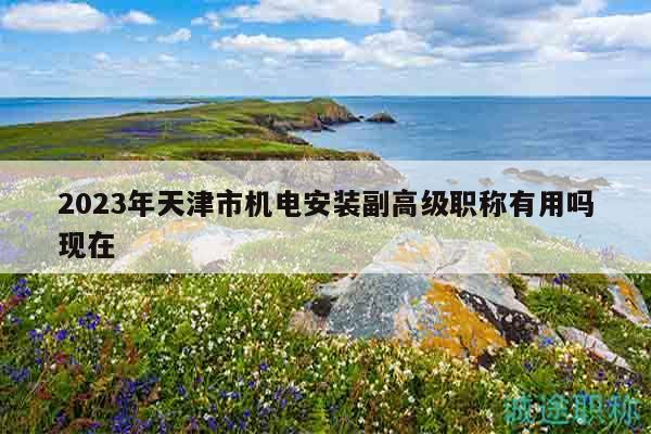 2023年天津市机电安装副高级职称有用吗现在