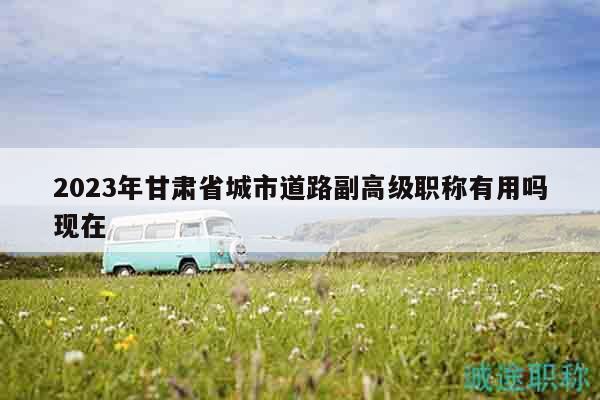 2023年甘肃省城市道路副高级职称有用吗现在