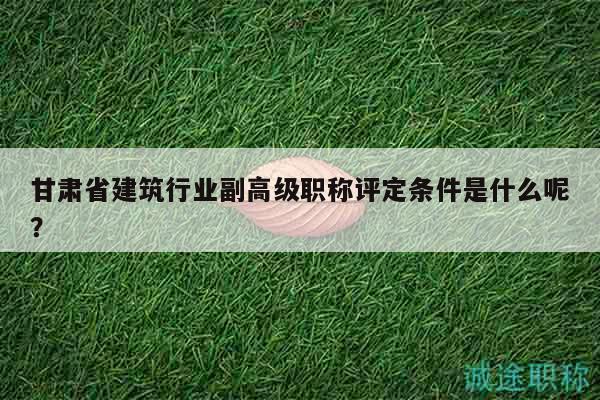 甘肃省建筑行业副高级职称评定条件是什么呢？