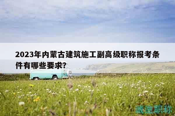 2023年内蒙古建筑施工副高级职称报考条件有哪些要求？