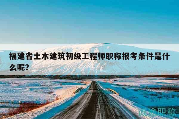 福建省土木建筑初级工程师职称报考条件是什么呢？