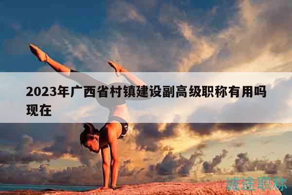 2023年广西省村镇建设副高级职称有用吗现在