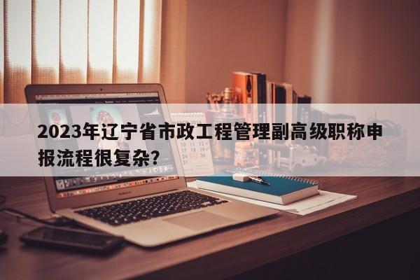 2023年辽宁省市政工程管理副高级职称申报流程很复杂？