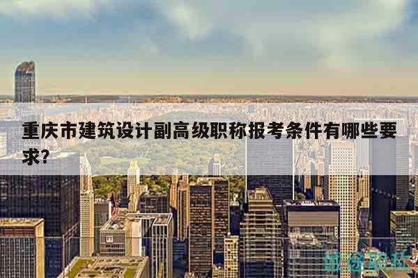 重庆市建筑设计副高级职称报考条件有哪些要求？
