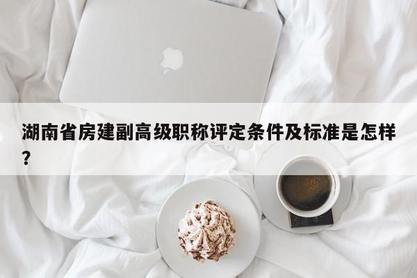 湖南省房建副高级职称评定条件及标准是怎样？